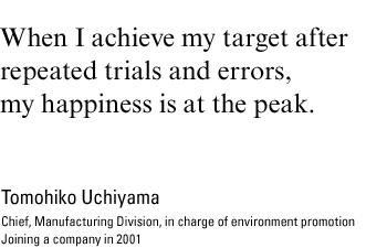 When I achieve my target after repeated trials and errors, my happiness is at the peak. Tomohiko Uchiyama, chief, Manufacturing Division, in charge of environment promotion Joining a company in 2001