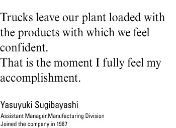 Trucks leave our plant loaded with the products with which we feel confident.That is the moment I fully feel my accomplishment.