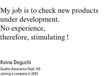 My job is to check new products under development. No experience, therefore, stimulating ! Keina Deguchi, Quality Assurance Dept. HQ Joining a company in 2003