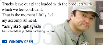 Trucks leave our plant loaded with the products with which we feel confident.That is the moment I fully feel my accomplishment.  Yasuyuki Sugibayashi, Assistant Manager,Manufacturing Division
