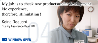 My job is to check new products under development. No experience, therefore, stimulating ! Keina Deguchi, Quality Assurance Dept. HQ