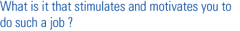 What is it that stimulates and motivates you to do such a job ?